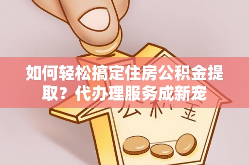 便捷如何轻松搞定住房公积金提取？代办理服务成新宠