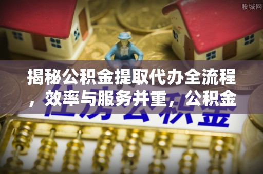 便捷揭秘公积金提取代办全流程，效率与服务并重，公积金提取代办要多久不再是难题