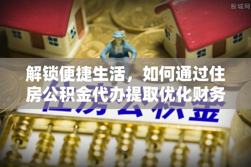 便捷解锁便捷生活，如何通过住房公积金代办提取优化财务规划